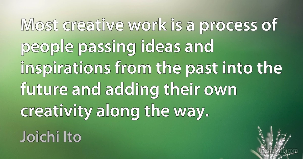 Most creative work is a process of people passing ideas and inspirations from the past into the future and adding their own creativity along the way. (Joichi Ito)