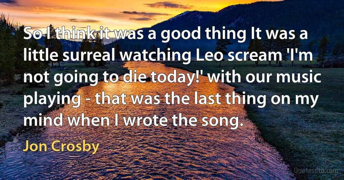 So I think it was a good thing It was a little surreal watching Leo scream 'I'm not going to die today!' with our music playing - that was the last thing on my mind when I wrote the song. (Jon Crosby)