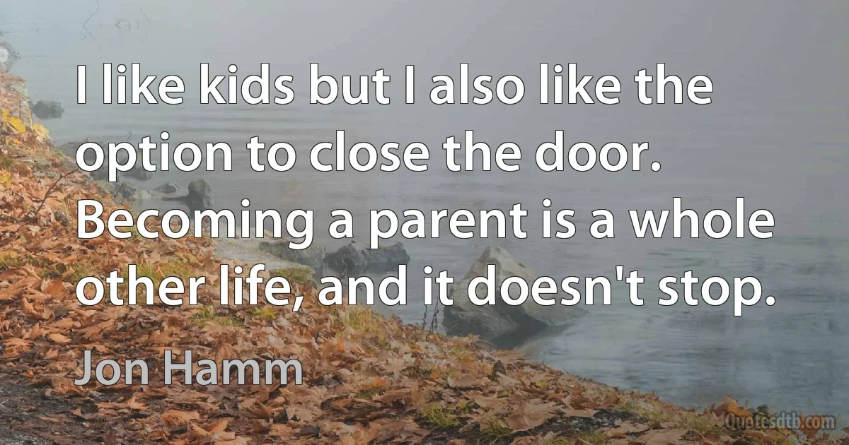 I like kids but I also like the option to close the door. Becoming a parent is a whole other life, and it doesn't stop. (Jon Hamm)