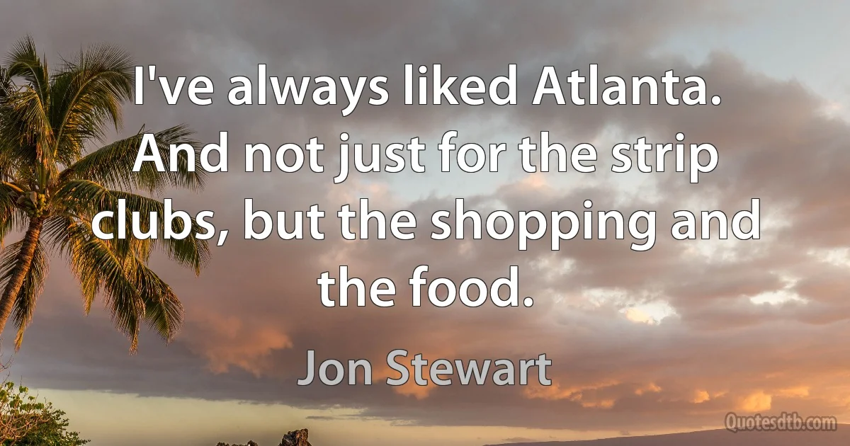 I've always liked Atlanta. And not just for the strip clubs, but the shopping and the food. (Jon Stewart)