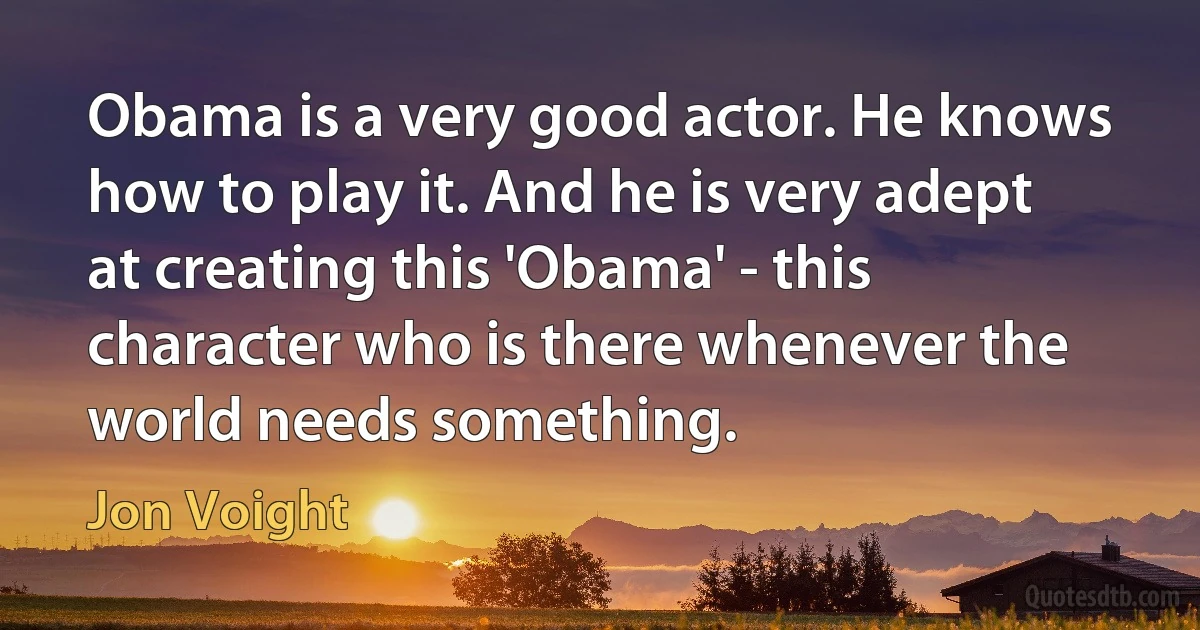 Obama is a very good actor. He knows how to play it. And he is very adept at creating this 'Obama' - this character who is there whenever the world needs something. (Jon Voight)