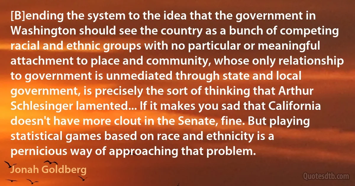 [B]ending the system to the idea that the government in Washington should see the country as a bunch of competing racial and ethnic groups with no particular or meaningful attachment to place and community, whose only relationship to government is unmediated through state and local government, is precisely the sort of thinking that Arthur Schlesinger lamented... If it makes you sad that California doesn't have more clout in the Senate, fine. But playing statistical games based on race and ethnicity is a pernicious way of approaching that problem. (Jonah Goldberg)