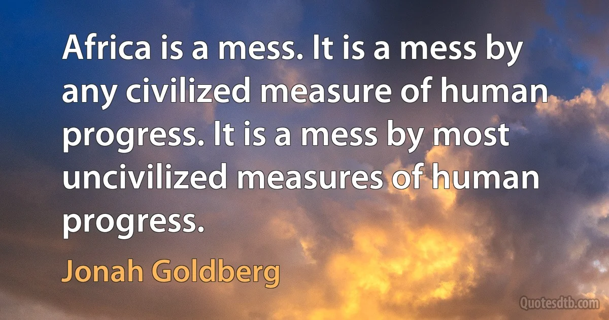 Africa is a mess. It is a mess by any civilized measure of human progress. It is a mess by most uncivilized measures of human progress. (Jonah Goldberg)