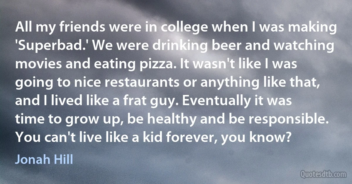 All my friends were in college when I was making 'Superbad.' We were drinking beer and watching movies and eating pizza. It wasn't like I was going to nice restaurants or anything like that, and I lived like a frat guy. Eventually it was time to grow up, be healthy and be responsible. You can't live like a kid forever, you know? (Jonah Hill)