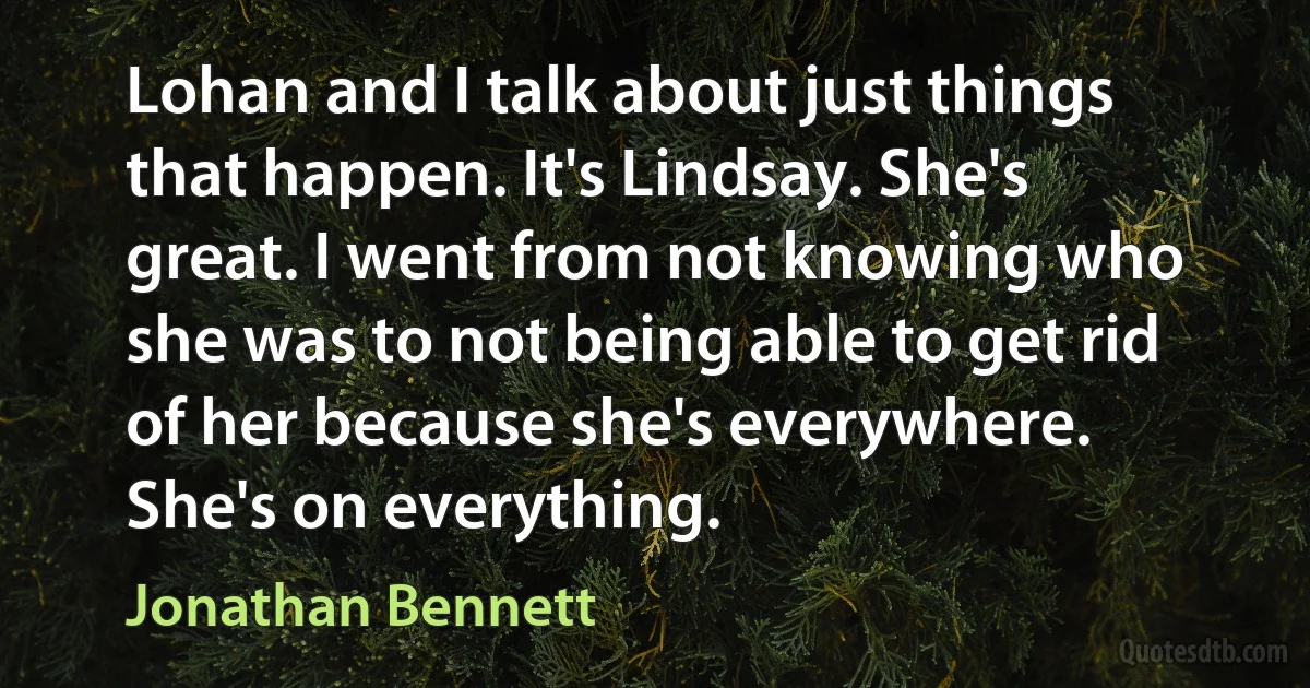 Lohan and I talk about just things that happen. It's Lindsay. She's great. I went from not knowing who she was to not being able to get rid of her because she's everywhere. She's on everything. (Jonathan Bennett)