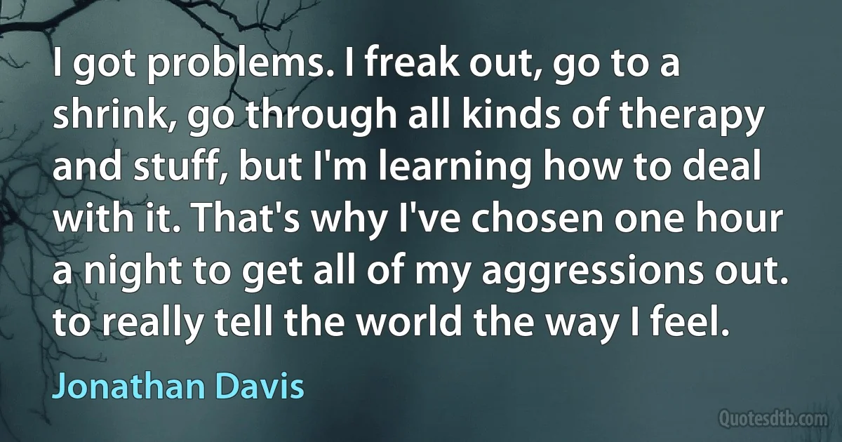 I got problems. I freak out, go to a shrink, go through all kinds of therapy and stuff, but I'm learning how to deal with it. That's why I've chosen one hour a night to get all of my aggressions out. to really tell the world the way I feel. (Jonathan Davis)