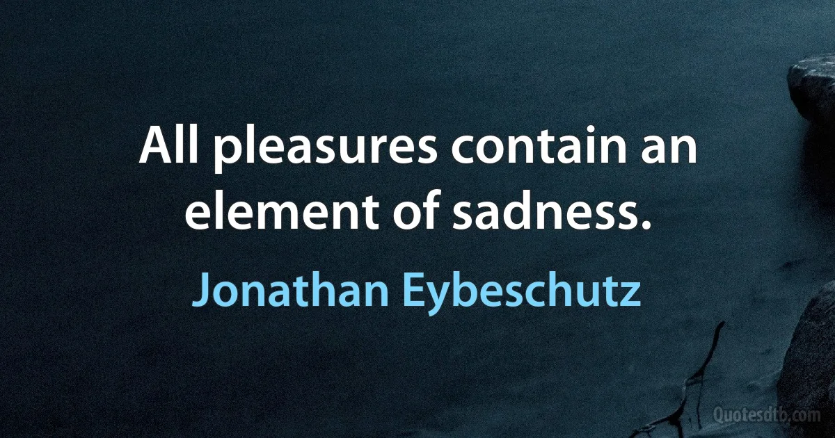 All pleasures contain an element of sadness. (Jonathan Eybeschutz)