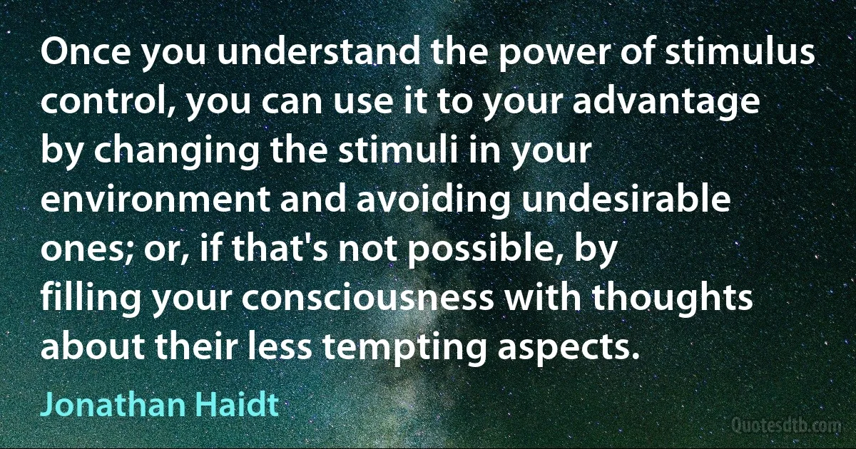 Once you understand the power of stimulus control, you can use it to your advantage by changing the stimuli in your environment and avoiding undesirable ones; or, if that's not possible, by filling your consciousness with thoughts about their less tempting aspects. (Jonathan Haidt)