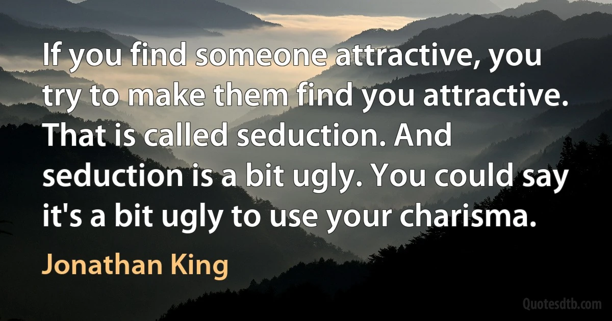 If you find someone attractive, you try to make them find you attractive. That is called seduction. And seduction is a bit ugly. You could say it's a bit ugly to use your charisma. (Jonathan King)