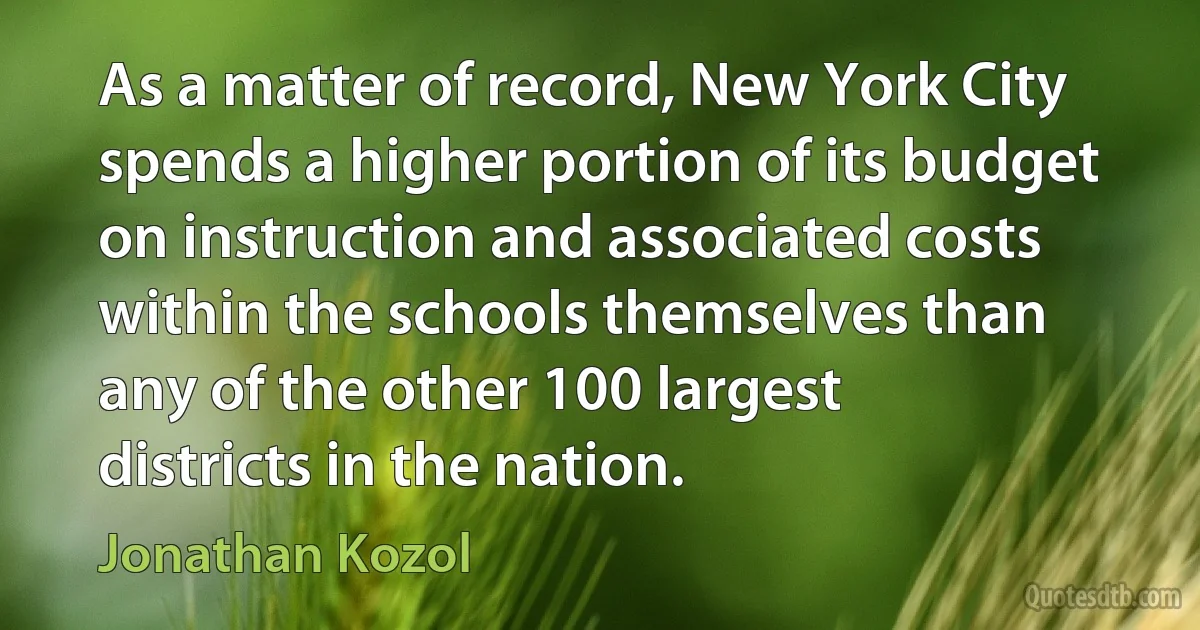 As a matter of record, New York City spends a higher portion of its budget on instruction and associated costs within the schools themselves than any of the other 100 largest districts in the nation. (Jonathan Kozol)