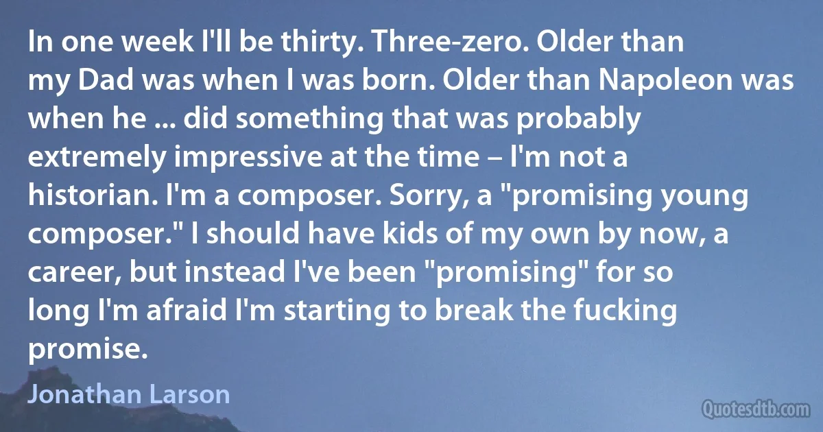 In one week I'll be thirty. Three-zero. Older than my Dad was when I was born. Older than Napoleon was when he ... did something that was probably extremely impressive at the time – I'm not a historian. I'm a composer. Sorry, a "promising young composer." I should have kids of my own by now, a career, but instead I've been "promising" for so long I'm afraid I'm starting to break the fucking promise. (Jonathan Larson)