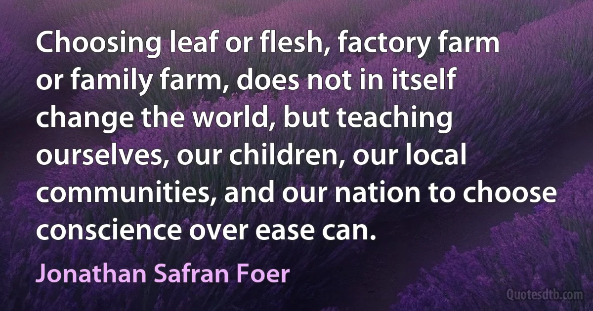 Choosing leaf or flesh, factory farm or family farm, does not in itself change the world, but teaching ourselves, our children, our local communities, and our nation to choose conscience over ease can. (Jonathan Safran Foer)