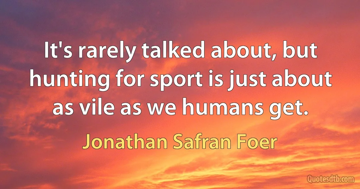 It's rarely talked about, but hunting for sport is just about as vile as we humans get. (Jonathan Safran Foer)