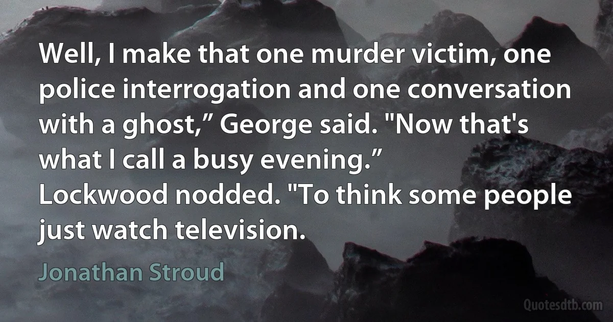 Well, I make that one murder victim, one police interrogation and one conversation with a ghost,” George said. "Now that's what I call a busy evening.”
Lockwood nodded. "To think some people just watch television. (Jonathan Stroud)