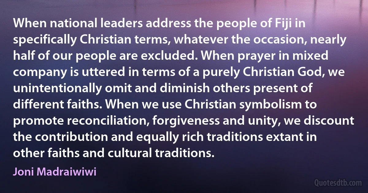 When national leaders address the people of Fiji in specifically Christian terms, whatever the occasion, nearly half of our people are excluded. When prayer in mixed company is uttered in terms of a purely Christian God, we unintentionally omit and diminish others present of different faiths. When we use Christian symbolism to promote reconciliation, forgiveness and unity, we discount the contribution and equally rich traditions extant in other faiths and cultural traditions. (Joni Madraiwiwi)