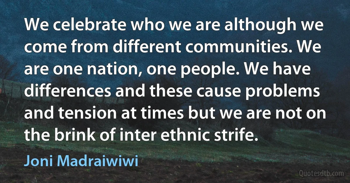 We celebrate who we are although we come from different communities. We are one nation, one people. We have differences and these cause problems and tension at times but we are not on the brink of inter ethnic strife. (Joni Madraiwiwi)