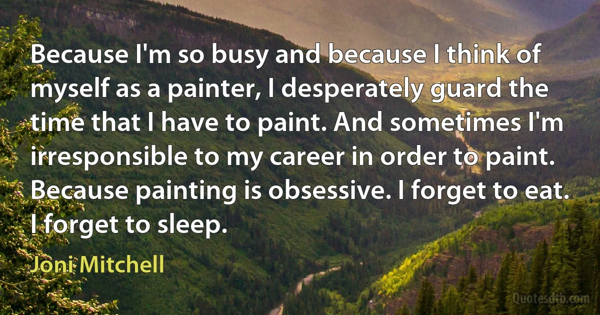 Because I'm so busy and because I think of myself as a painter, I desperately guard the time that I have to paint. And sometimes I'm irresponsible to my career in order to paint. Because painting is obsessive. I forget to eat. I forget to sleep. (Joni Mitchell)