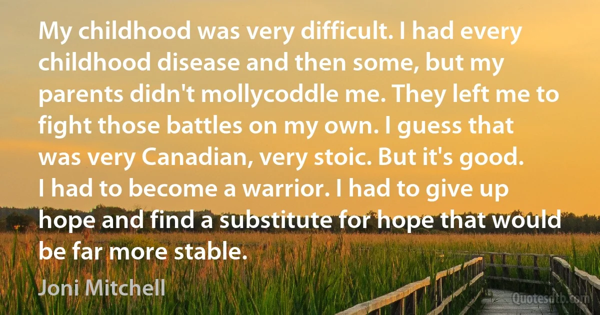 My childhood was very difficult. I had every childhood disease and then some, but my parents didn't mollycoddle me. They left me to fight those battles on my own. I guess that was very Canadian, very stoic. But it's good. I had to become a warrior. I had to give up hope and find a substitute for hope that would be far more stable. (Joni Mitchell)