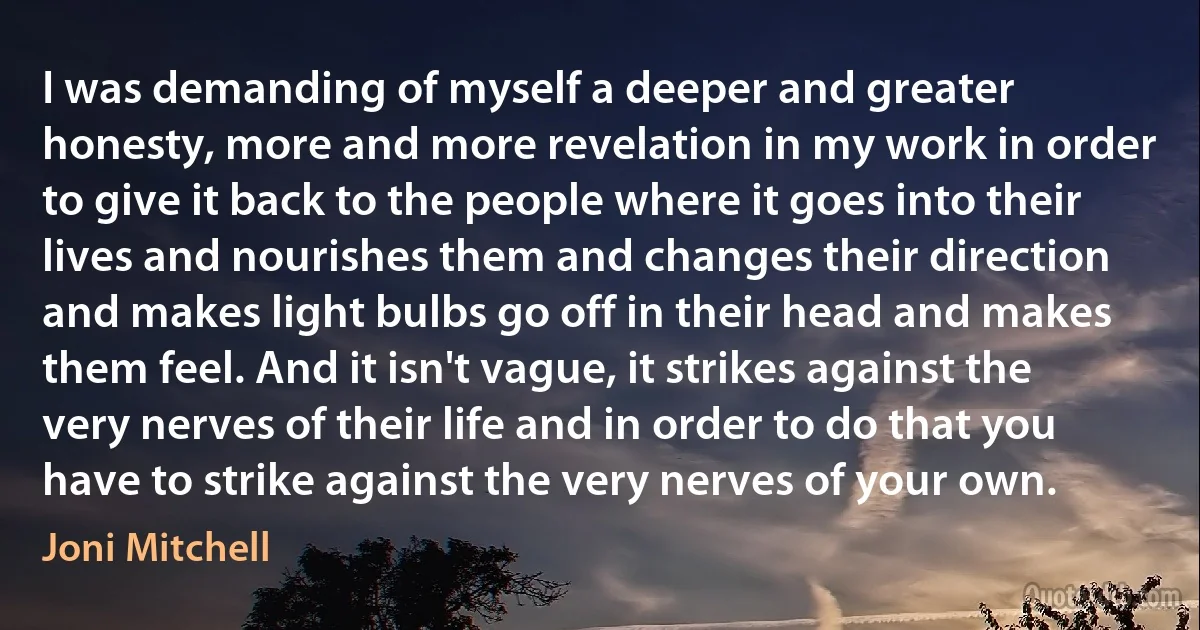 I was demanding of myself a deeper and greater honesty, more and more revelation in my work in order to give it back to the people where it goes into their lives and nourishes them and changes their direction and makes light bulbs go off in their head and makes them feel. And it isn't vague, it strikes against the very nerves of their life and in order to do that you have to strike against the very nerves of your own. (Joni Mitchell)