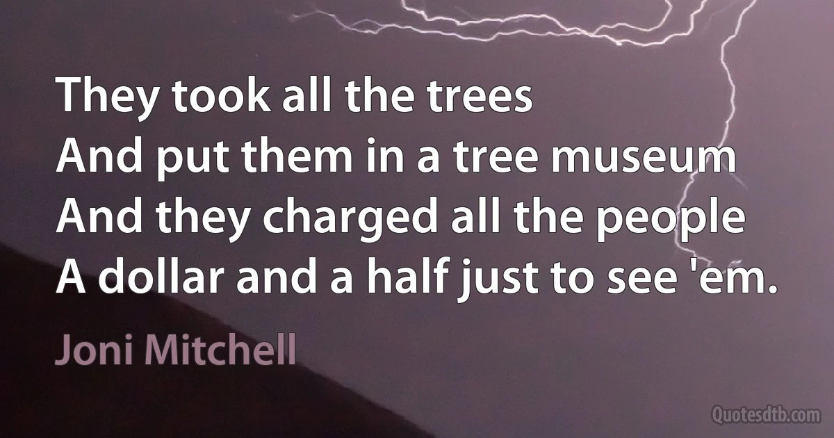 They took all the trees
And put them in a tree museum
And they charged all the people
A dollar and a half just to see 'em. (Joni Mitchell)