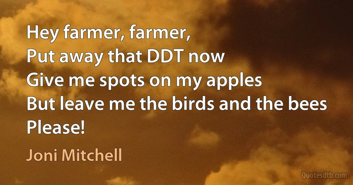 Hey farmer, farmer,
Put away that DDT now
Give me spots on my apples
But leave me the birds and the bees
Please! (Joni Mitchell)