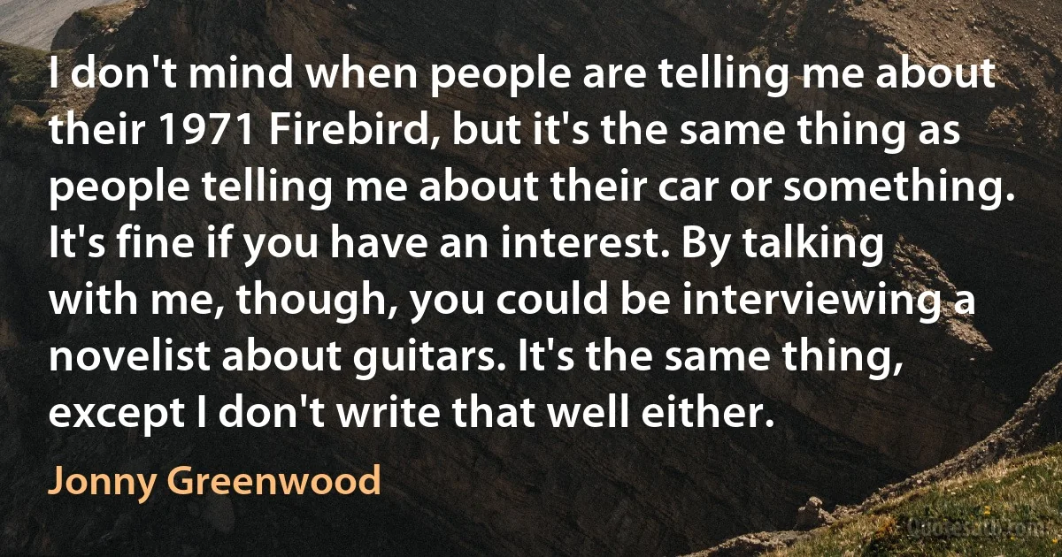 I don't mind when people are telling me about their 1971 Firebird, but it's the same thing as people telling me about their car or something. It's fine if you have an interest. By talking with me, though, you could be interviewing a novelist about guitars. It's the same thing, except I don't write that well either. (Jonny Greenwood)