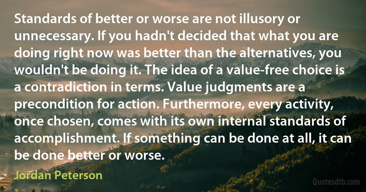 Standards of better or worse are not illusory or unnecessary. If you hadn't decided that what you are doing right now was better than the alternatives, you wouldn't be doing it. The idea of a value-free choice is a contradiction in terms. Value judgments are a precondition for action. Furthermore, every activity, once chosen, comes with its own internal standards of accomplishment. If something can be done at all, it can be done better or worse. (Jordan Peterson)