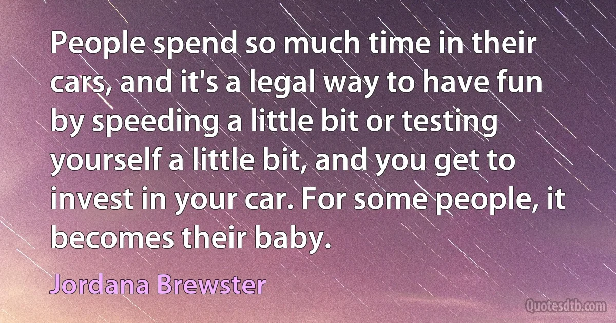 People spend so much time in their cars, and it's a legal way to have fun by speeding a little bit or testing yourself a little bit, and you get to invest in your car. For some people, it becomes their baby. (Jordana Brewster)