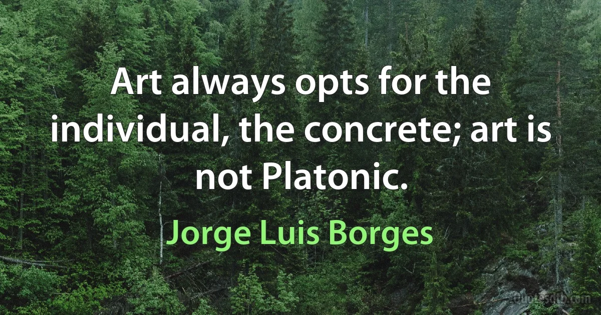 Art always opts for the individual, the concrete; art is not Platonic. (Jorge Luis Borges)