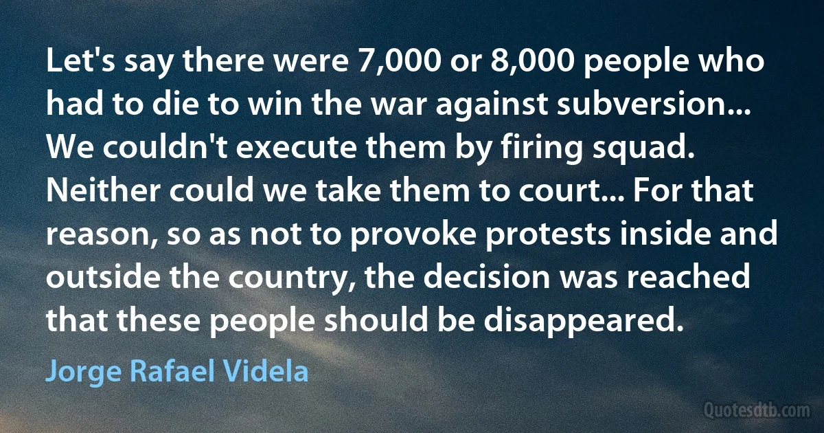 Let's say there were 7,000 or 8,000 people who had to die to win the war against subversion... We couldn't execute them by firing squad. Neither could we take them to court... For that reason, so as not to provoke protests inside and outside the country, the decision was reached that these people should be disappeared. (Jorge Rafael Videla)