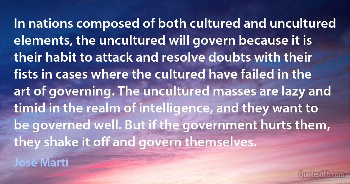 In nations composed of both cultured and uncultured elements, the uncultured will govern because it is their habit to attack and resolve doubts with their fists in cases where the cultured have failed in the art of governing. The uncultured masses are lazy and timid in the realm of intelligence, and they want to be governed well. But if the government hurts them, they shake it off and govern themselves. (José Martí)