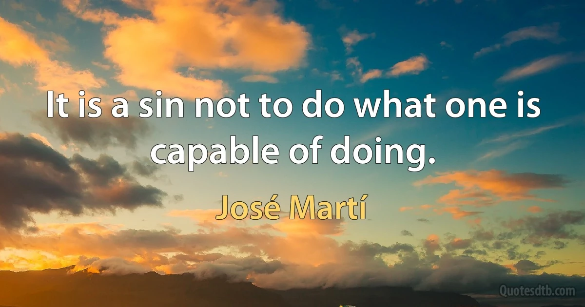 It is a sin not to do what one is capable of doing. (José Martí)