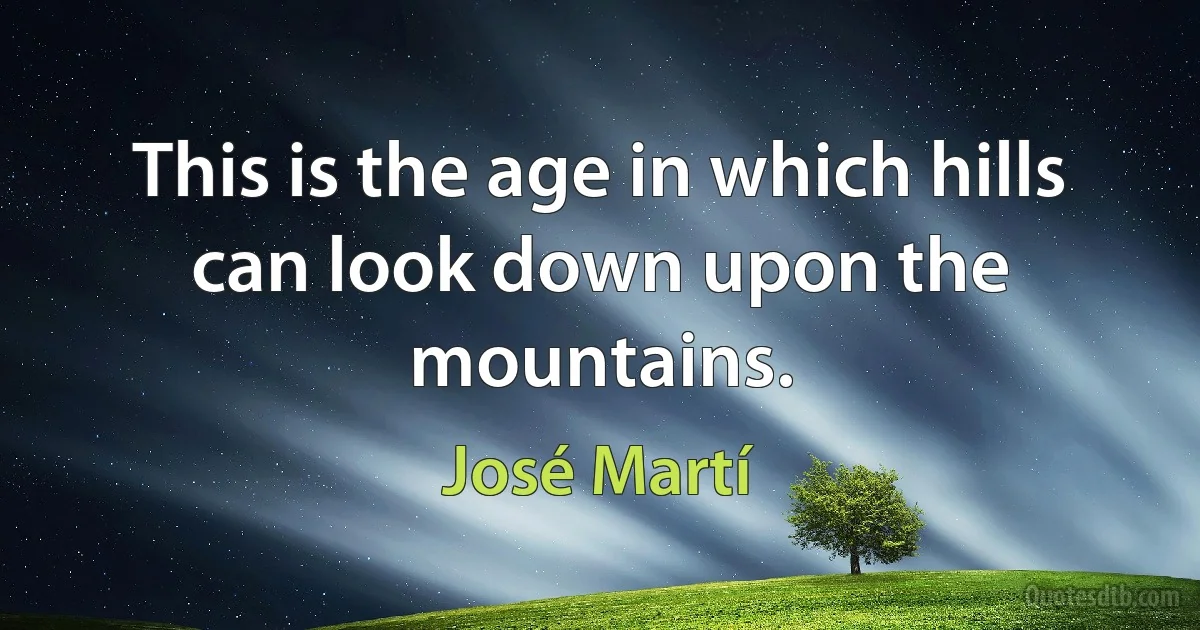 This is the age in which hills can look down upon the mountains. (José Martí)