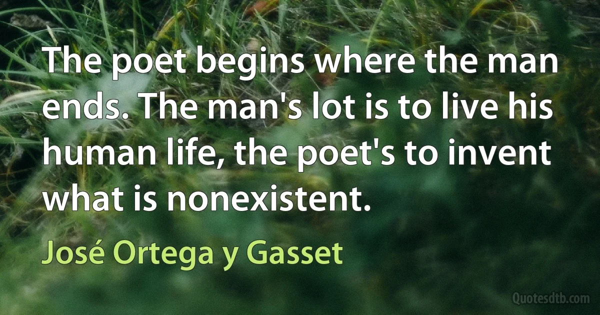 The poet begins where the man ends. The man's lot is to live his human life, the poet's to invent what is nonexistent. (José Ortega y Gasset)