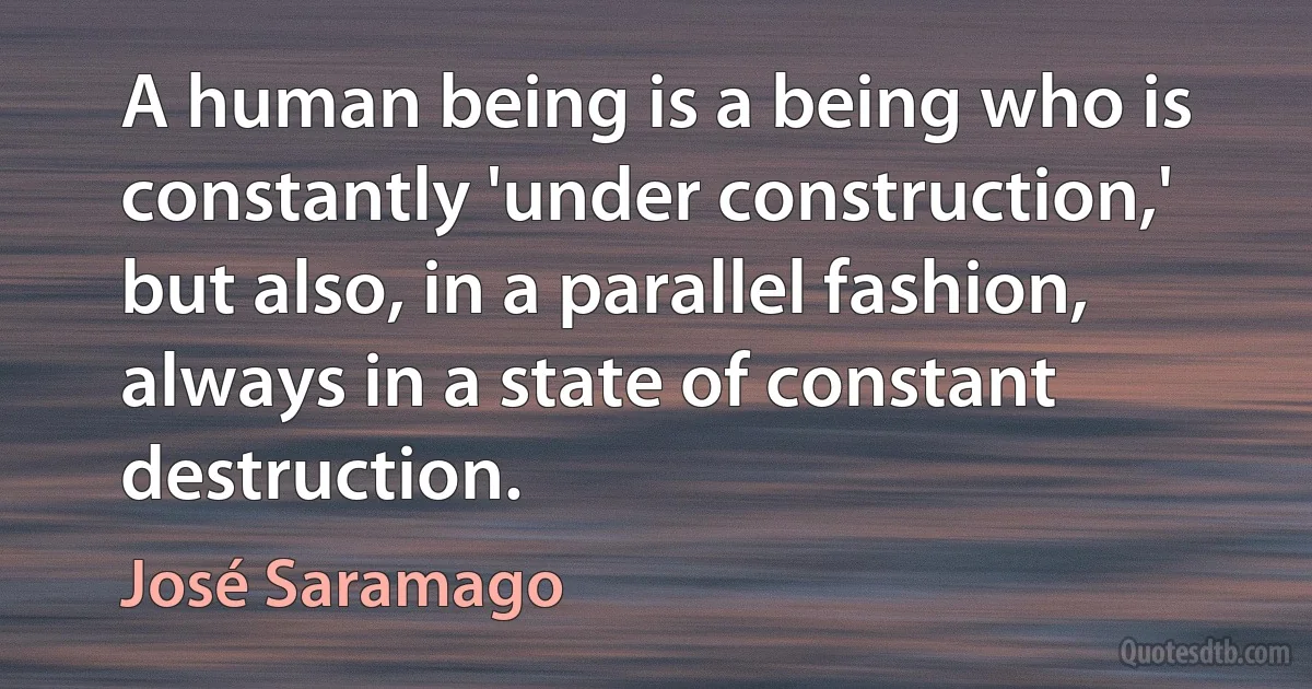 A human being is a being who is constantly 'under construction,' but also, in a parallel fashion, always in a state of constant destruction. (José Saramago)