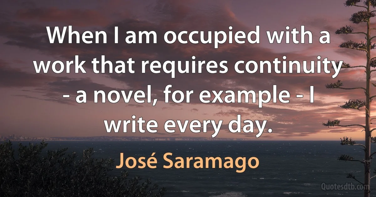 When I am occupied with a work that requires continuity - a novel, for example - I write every day. (José Saramago)