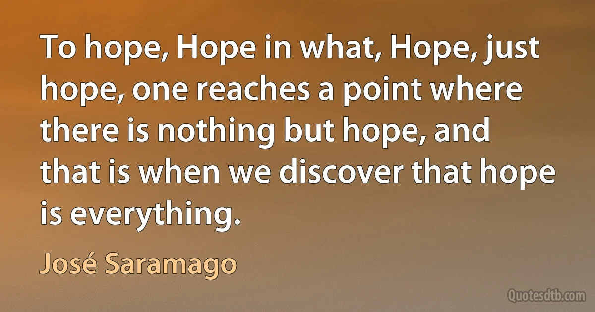 To hope, Hope in what, Hope, just hope, one reaches a point where there is nothing but hope, and that is when we discover that hope is everything. (José Saramago)