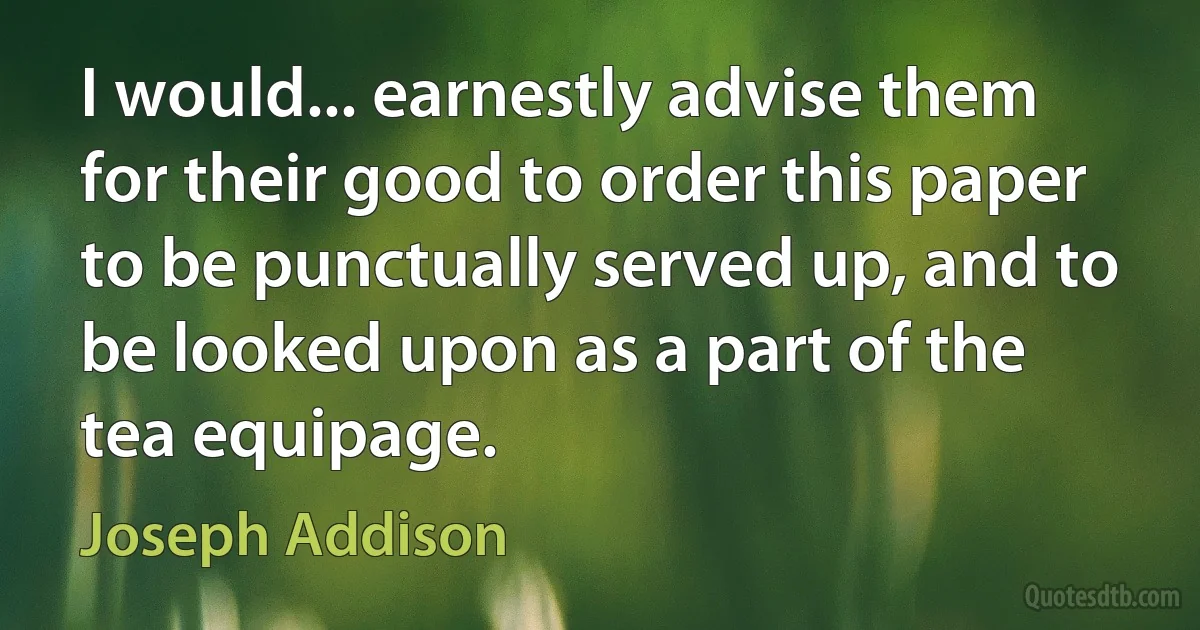 I would... earnestly advise them for their good to order this paper to be punctually served up, and to be looked upon as a part of the tea equipage. (Joseph Addison)