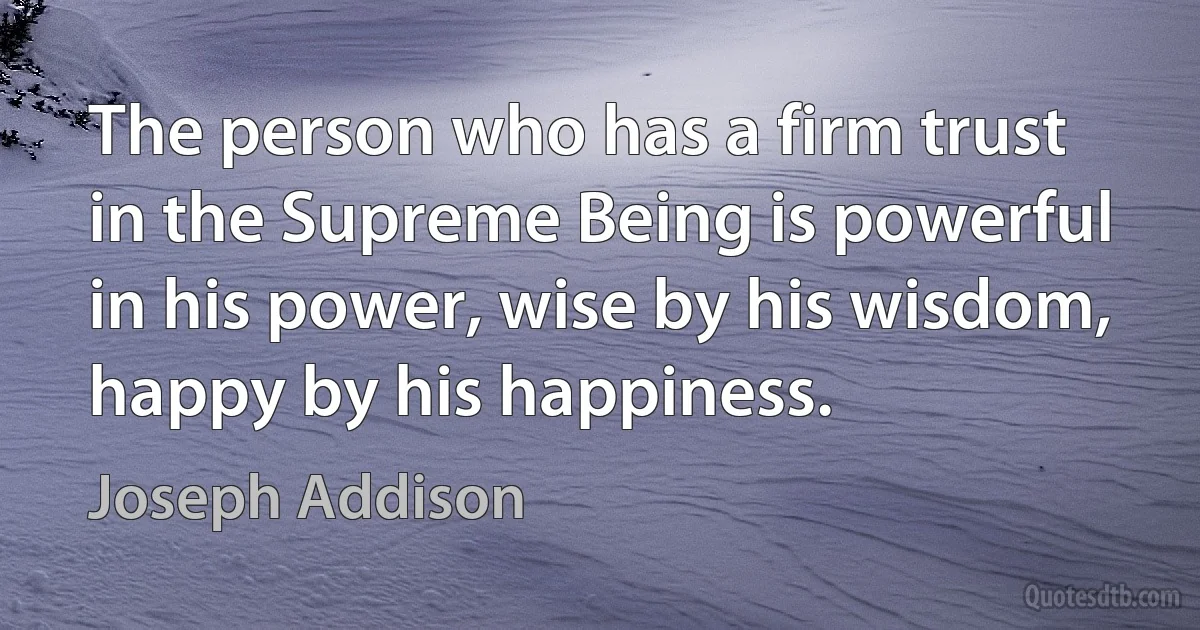 The person who has a firm trust in the Supreme Being is powerful in his power, wise by his wisdom, happy by his happiness. (Joseph Addison)