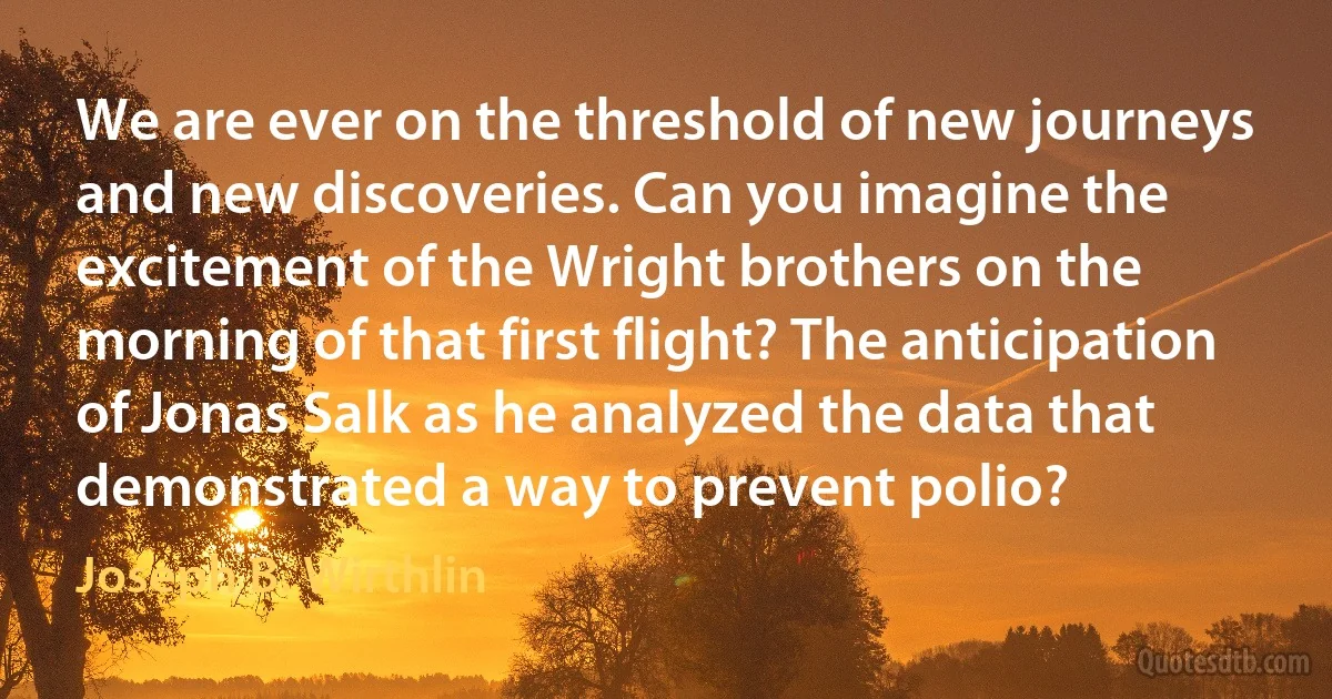 We are ever on the threshold of new journeys and new discoveries. Can you imagine the excitement of the Wright brothers on the morning of that first flight? The anticipation of Jonas Salk as he analyzed the data that demonstrated a way to prevent polio? (Joseph B. Wirthlin)