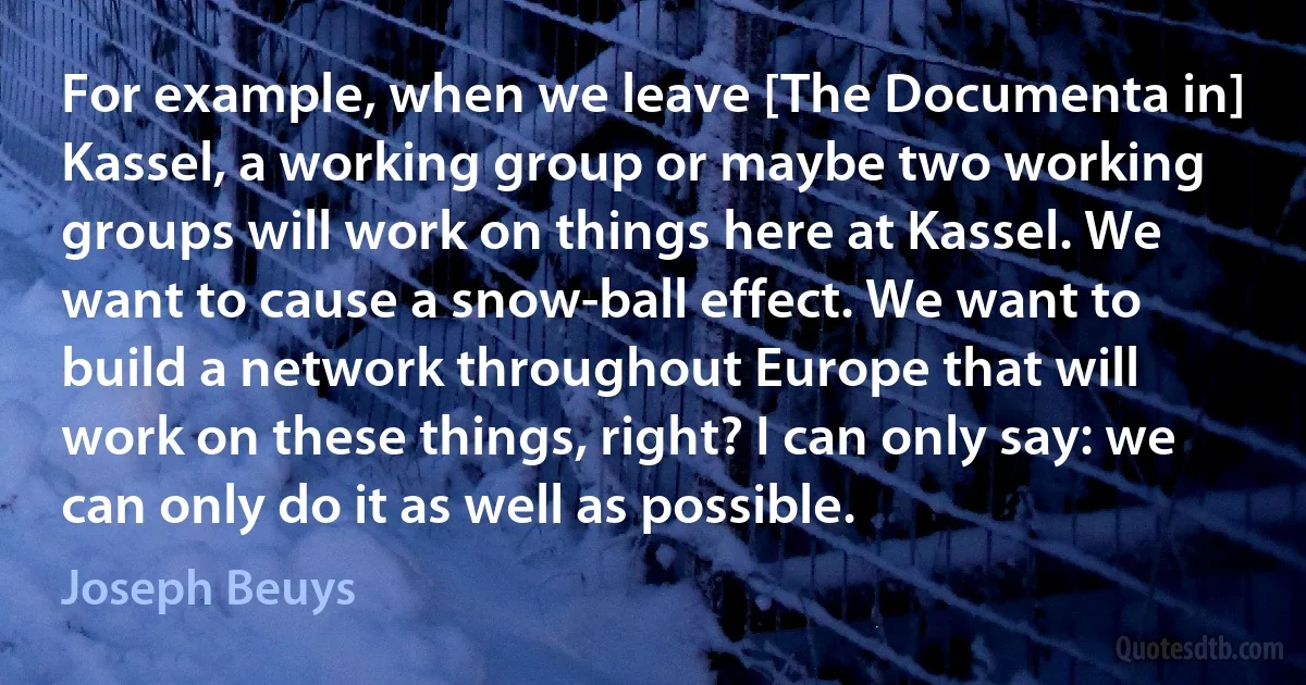 For example, when we leave [The Documenta in] Kassel, a working group or maybe two working groups will work on things here at Kassel. We want to cause a snow-ball effect. We want to build a network throughout Europe that will work on these things, right? I can only say: we can only do it as well as possible. (Joseph Beuys)