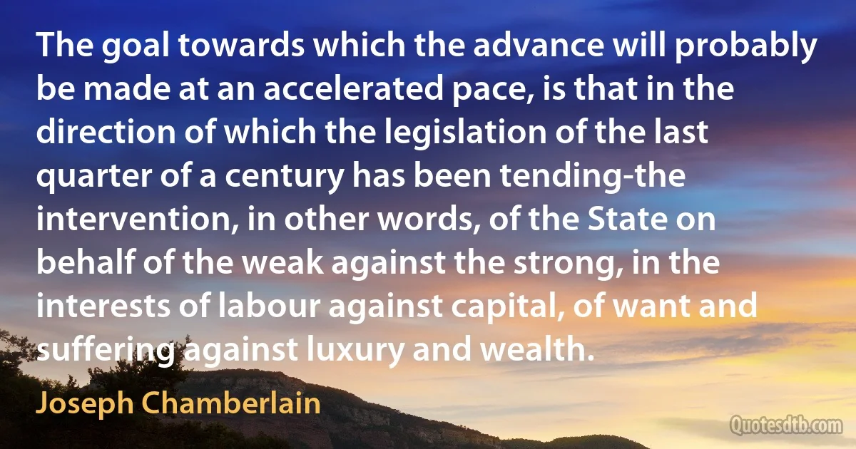 The goal towards which the advance will probably be made at an accelerated pace, is that in the direction of which the legislation of the last quarter of a century has been tending-the intervention, in other words, of the State on behalf of the weak against the strong, in the interests of labour against capital, of want and suffering against luxury and wealth. (Joseph Chamberlain)