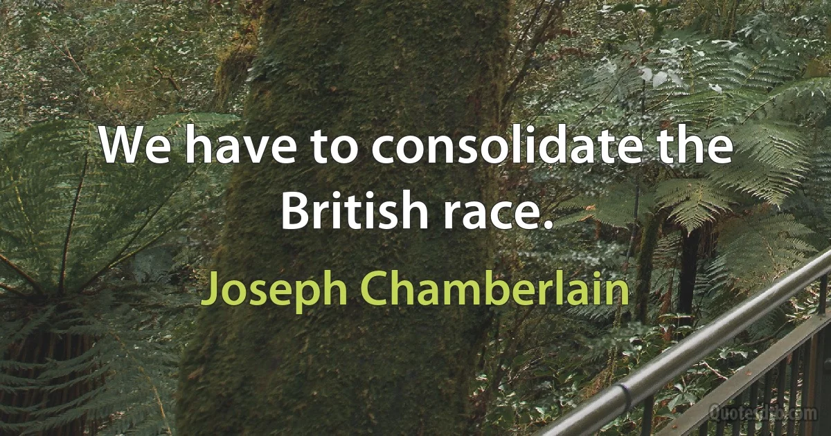 We have to consolidate the British race. (Joseph Chamberlain)