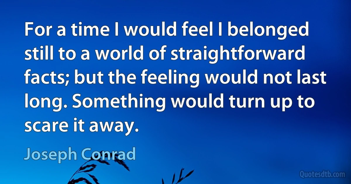 For a time I would feel I belonged still to a world of straightforward facts; but the feeling would not last long. Something would turn up to scare it away. (Joseph Conrad)