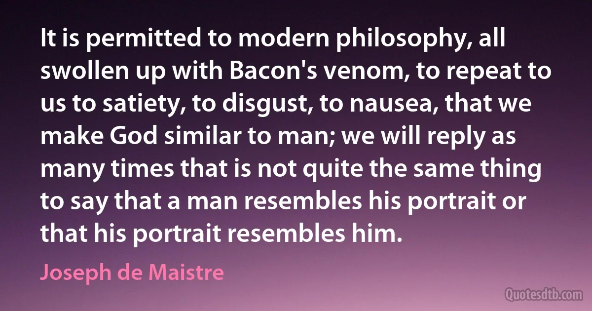 It is permitted to modern philosophy, all swollen up with Bacon's venom, to repeat to us to satiety, to disgust, to nausea, that we make God similar to man; we will reply as many times that is not quite the same thing to say that a man resembles his portrait or that his portrait resembles him. (Joseph de Maistre)