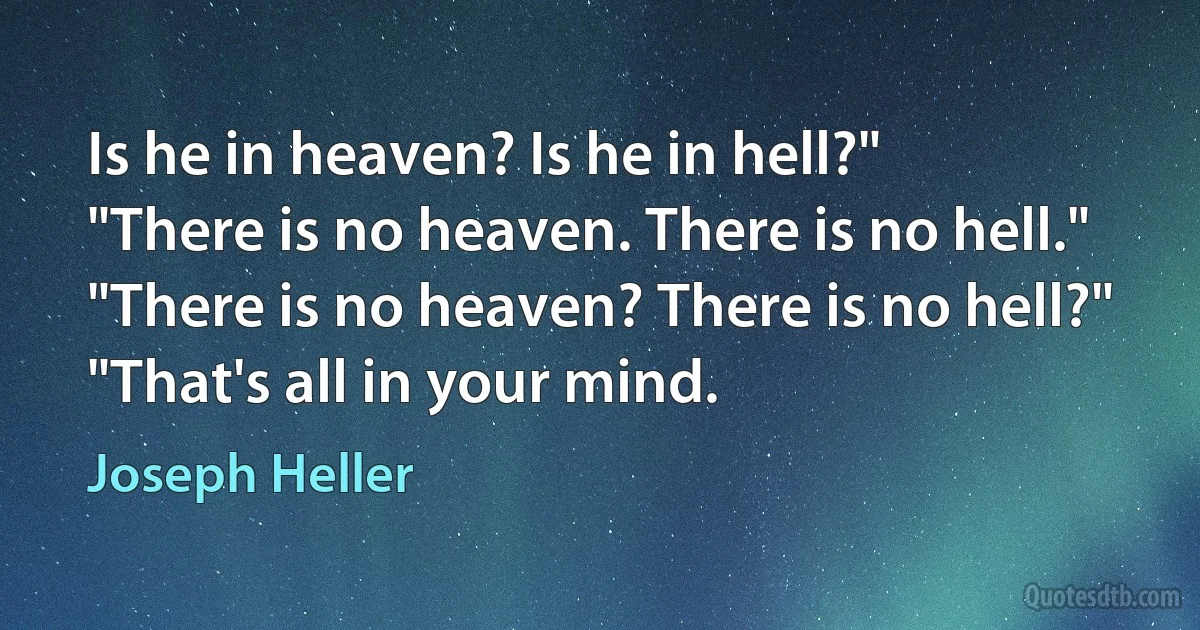 Is he in heaven? Is he in hell?"
"There is no heaven. There is no hell."
"There is no heaven? There is no hell?"
"That's all in your mind. (Joseph Heller)