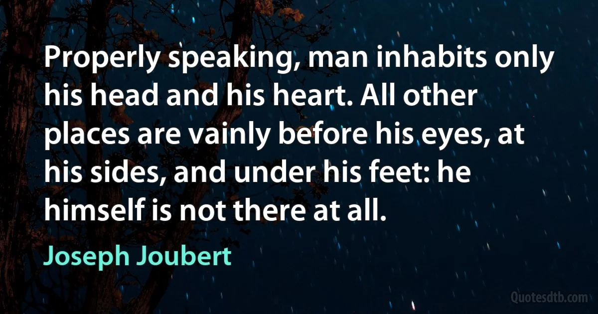 Properly speaking, man inhabits only his head and his heart. All other places are vainly before his eyes, at his sides, and under his feet: he himself is not there at all. (Joseph Joubert)