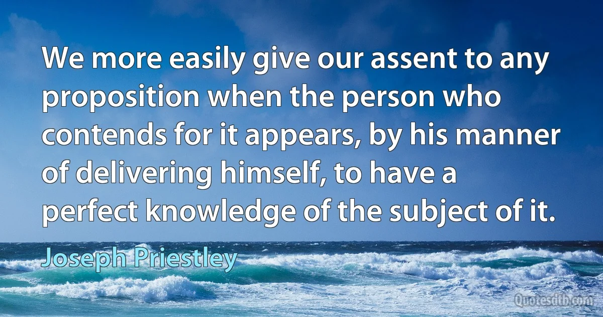 We more easily give our assent to any proposition when the person who contends for it appears, by his manner of delivering himself, to have a perfect knowledge of the subject of it. (Joseph Priestley)