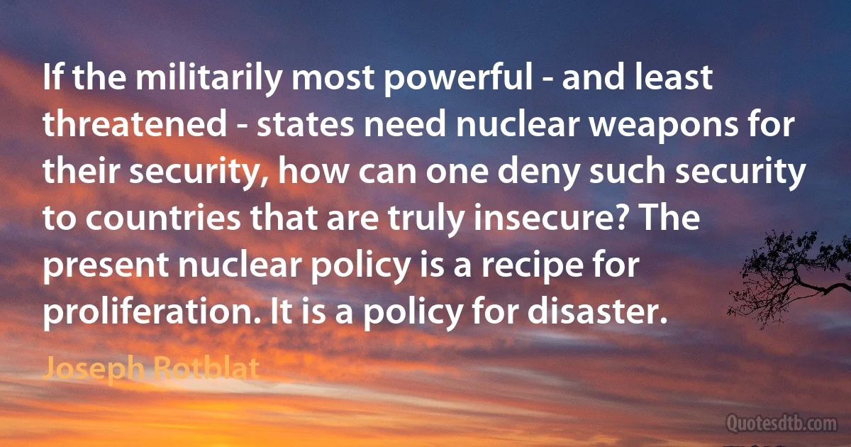 If the militarily most powerful - and least threatened - states need nuclear weapons for their security, how can one deny such security to countries that are truly insecure? The present nuclear policy is a recipe for proliferation. It is a policy for disaster. (Joseph Rotblat)