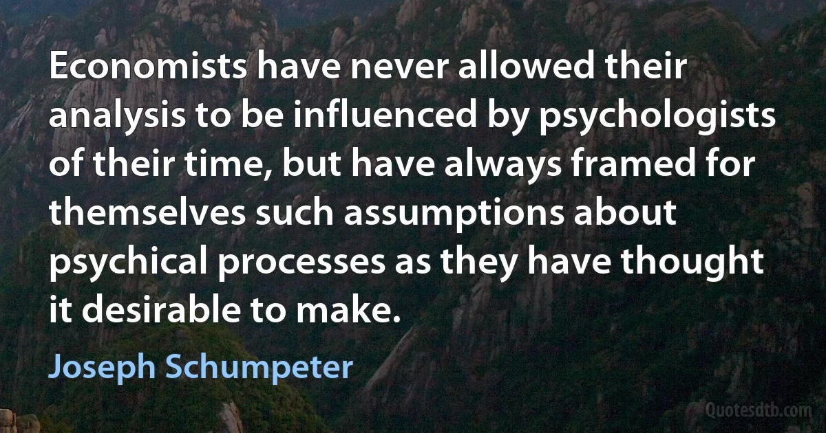 Economists have never allowed their analysis to be influenced by psychologists of their time, but have always framed for themselves such assumptions about psychical processes as they have thought it desirable to make. (Joseph Schumpeter)